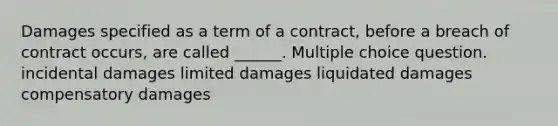 Damages specified as a term of a contract, before a breach of contract occurs, are called ______. Multiple choice question. incidental damages limited damages liquidated damages compensatory damages