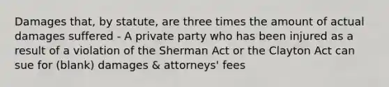 Damages that, by statute, are three times the amount of actual damages suffered - A private party who has been injured as a result of a violation of the Sherman Act or the Clayton Act can sue for (blank) damages & attorneys' fees