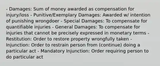 - Damages: Sum of money awarded as compensation for injury/loss - Punitive/Exemplary Damages: Awarded w/ intention of punishing wrongdoer - Special Damages: To compensate for quantifiable injuries - General Damages: To compensate for injuries that cannot be precisely expressed in monetary terms - Restitution: Order to restore property wrongfully taken - Injunction: Order to restrain person from (continue) doing a particular act - Mandatory Injunction: Order requiring person to do particular act