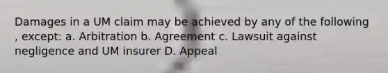 Damages in a UM claim may be achieved by any of the following , except: a. Arbitration b. Agreement c. Lawsuit against negligence and UM insurer D. Appeal