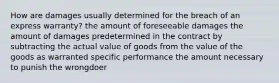 How are damages usually determined for the breach of an express​ warranty? the amount of foreseeable damages the amount of damages predetermined in the contract by subtracting the actual value of goods from the value of the goods as warranted specific performance the amount necessary to punish the wrongdoer