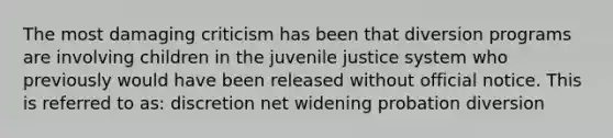 The most damaging criticism has been that diversion programs are involving children in the juvenile justice system who previously would have been released without official notice. This is referred to as: discretion net widening probation diversion