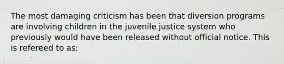 The most damaging criticism has been that diversion programs are involving children in the juvenile justice system who previously would have been released without official notice. This is refereed to as: