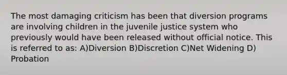 The most damaging criticism has been that diversion programs are involving children in the juvenile justice system who previously would have been released without official notice. This is referred to as: A)Diversion B)Discretion C)Net Widening D) Probation