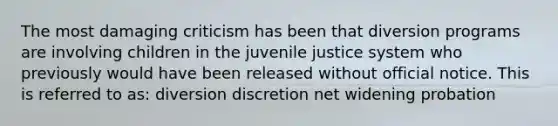 The most damaging criticism has been that diversion programs are involving children in the juvenile justice system who previously would have been released without official notice. This is referred to as: diversion discretion net widening probation