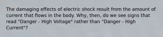 The damaging effects of electric shock result from the amount of current that flows in the body. Why, then, do we see signs that read "Danger - High Voltage" rather than "Danger - High Current"?