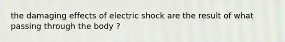 the damaging effects of electric shock are the result of what passing through the body ?