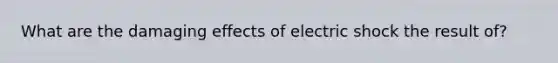 What are the damaging effects of electric shock the result of?