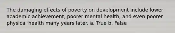 The damaging effects of poverty on development include lower academic achievement, poorer mental health, and even poorer physical health many years later. a. True b. False