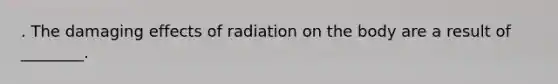 . The damaging effects of radiation on the body are a result of ________.