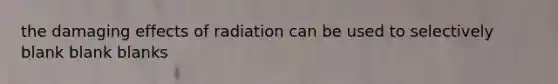 the damaging effects of radiation can be used to selectively blank blank blanks