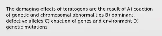 The damaging effects of teratogens are the result of A) coaction of genetic and chromosomal abnormalities B) dominant, defective alleles C) coaction of genes and environment D) genetic mutations