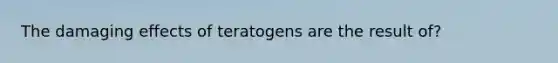 The damaging effects of teratogens are the result of?