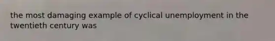 the most damaging example of cyclical unemployment in the twentieth century was