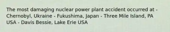 The most damaging nuclear power plant accident occurred at - Chernobyl, Ukraine - Fukushima, Japan - Three Mile Island, PA USA - Davis Bessie, Lake Erie USA