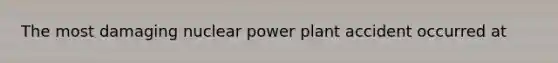 The most damaging nuclear power plant accident occurred at