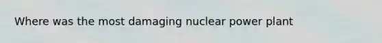 Where was the most damaging nuclear power plant