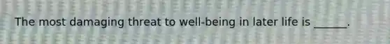 The most damaging threat to well-being in later life is ______.