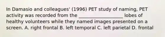 In Damasio and colleagues' (1996) PET study of naming, PET activity was recorded from the ___________________ lobes of healthy volunteers while they named images presented on a screen. A. right frontal B. left temporal C. left parietal D. frontal