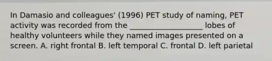 In Damasio and colleagues' (1996) PET study of naming, PET activity was recorded from the ___________________ lobes of healthy volunteers while they named images presented on a screen. A. right frontal B. left temporal C. frontal D. left parietal