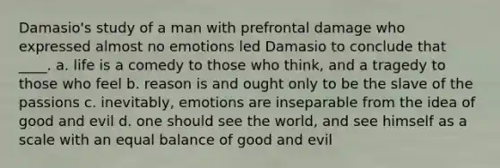 Damasio's study of a man with prefrontal damage who expressed almost no emotions led Damasio to conclude that ____. a. life is a comedy to those who think, and a tragedy to those who feel b. reason is and ought only to be the slave of the passions c. inevitably, emotions are inseparable from the idea of good and evil d. one should see the world, and see himself as a scale with an equal balance of good and evil