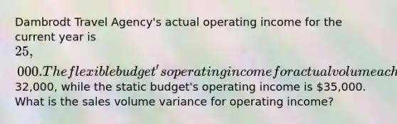 Dambrodt Travel Agency's actual operating income for the current year is 25,000. The flexible budget's operating income for actual volume achieved is32,000, while the static budget's operating income is 35,000. What is the sales volume variance for operating income?