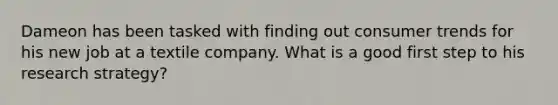 Dameon has been tasked with finding out consumer trends for his new job at a textile company. What is a good first step to his research strategy?