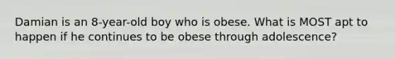 Damian is an 8-year-old boy who is obese. What is MOST apt to happen if he continues to be obese through adolescence?