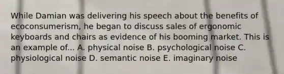 While Damian was delivering his speech about the benefits of ecoconsumerism, he began to discuss sales of ergonomic keyboards and chairs as evidence of his booming market. This is an example of... A. physical noise B. psychological noise C. physiological noise D. semantic noise E. imaginary noise