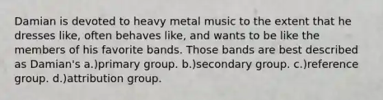 Damian is devoted to heavy metal music to the extent that he dresses like, often behaves like, and wants to be like the members of his favorite bands. Those bands are best described as Damian's a.)primary group. b.)secondary group. c.)reference group. d.)attribution group.