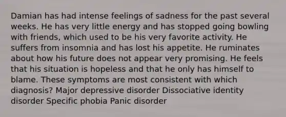 Damian has had intense feelings of sadness for the past several weeks. He has very little energy and has stopped going bowling with friends, which used to be his very favorite activity. He suffers from insomnia and has lost his appetite. He ruminates about how his future does not appear very promising. He feels that his situation is hopeless and that he only has himself to blame. These symptoms are most consistent with which diagnosis? Major depressive disorder Dissociative identity disorder Specific phobia Panic disorder