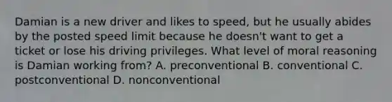 Damian is a new driver and likes to speed, but he usually abides by the posted speed limit because he doesn't want to get a ticket or lose his driving privileges. What level of moral reasoning is Damian working from? A. preconventional B. conventional C. postconventional D. nonconventional