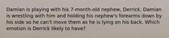 Damian is playing with his 7-month-old nephew, Derrick. Damian is wrestling with him and holding his nephew's forearms down by his side so he can't move them as he is lying on his back. Which emotion is Derrick likely to have?