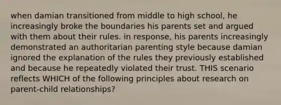 when damian transitioned from middle to high school, he increasingly broke the boundaries his parents set and argued with them about their rules. in response, his parents increasingly demonstrated an authoritarian parenting style because damian ignored the explanation of the rules they previously established and because he repeatedly violated their trust. THIS scenario reflects WHICH of the following principles about research on parent-child relationships?