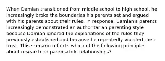 When Damian transitioned from middle school to high school, he increasingly broke the boundaries his parents set and argued with his parents about their rules. In response, Damian's parents increasingly demonstrated an authoritarian parenting style because Damian ignored the explanations of the rules they previously established and because he repeatedly violated their trust. This scenario reflects which of the following principles about research on parent-child relationships?