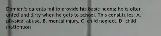 Damian's parents fail to provide his basic needs; he is often unfed and dirty when he gets to school. This constitutes: A. physical abuse. B. mental injury. C. child neglect. D. child inattention