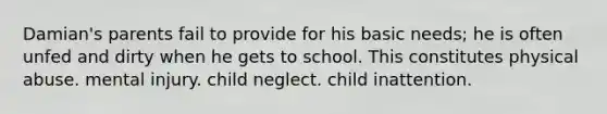 Damian's parents fail to provide for his basic needs; he is often unfed and dirty when he gets to school. This constitutes physical abuse. mental injury. child neglect. child inattention.