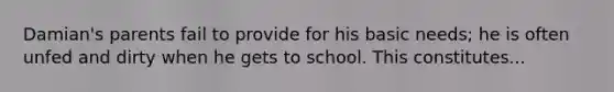 Damian's parents fail to provide for his basic needs; he is often unfed and dirty when he gets to school. This constitutes...