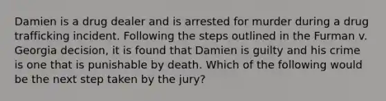 Damien is a drug dealer and is arrested for murder during a drug trafficking incident. Following the steps outlined in the Furman v. Georgia decision, it is found that Damien is guilty and his crime is one that is punishable by death. Which of the following would be the next step taken by the jury?