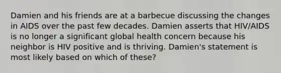 Damien and his friends are at a barbecue discussing the changes in AIDS over the past few decades. Damien asserts that HIV/AIDS is no longer a significant global health concern because his neighbor is HIV positive and is thriving. Damien's statement is most likely based on which of these?