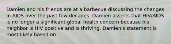 Damien and his friends are at a barbecue discussing the changes in AIDS over the past few decades. Damien asserts that HIV/AIDS is no longer a significant global health concern because his neighbor is HIV positive and is thriving. Damien's statement is most likely based on