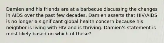 Damien and his friends are at a barbecue discussing the changes in AIDS over the past few decades. Damien asserts that HIV/AIDS is no longer a significant global health concern because his neighbor is living with HIV and is thriving. Damien's statement is most likely based on which of these?