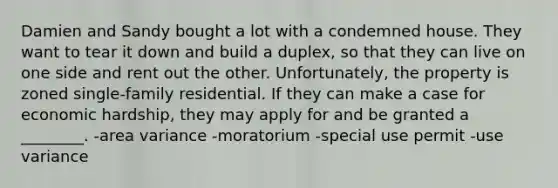 Damien and Sandy bought a lot with a condemned house. They want to tear it down and build a duplex, so that they can live on one side and rent out the other. Unfortunately, the property is zoned single-family residential. If they can make a case for economic hardship, they may apply for and be granted a ________. -area variance -moratorium -special use permit -use variance