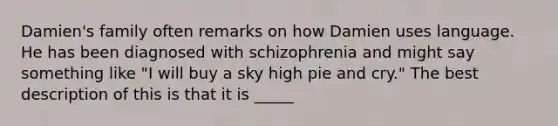 Damien's family often remarks on how Damien uses language. He has been diagnosed with schizophrenia and might say something like "I will buy a sky high pie and cry." The best description of this is that it is _____