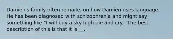 Damien's family often remarks on how Damien uses language. He has been diagnosed with schizophrenia and might say something like "I will buy a sky high pie and cry." The best description of this is that it is __.