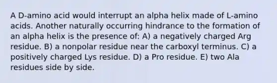 A D-amino acid would interrupt an alpha helix made of L-<a href='https://www.questionai.com/knowledge/k9gb720LCl-amino-acids' class='anchor-knowledge'>amino acids</a>. Another naturally occurring hindrance to the formation of an alpha helix is the presence of: A) a negatively charged Arg residue. B) a nonpolar residue near the carboxyl terminus. C) a positively charged Lys residue. D) a Pro residue. E) two Ala residues side by side.