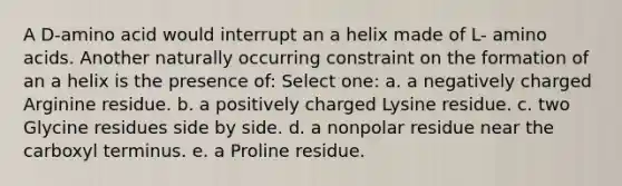 A D-amino acid would interrupt an a helix made of L- amino acids. Another naturally occurring constraint on the formation of an a helix is the presence of: Select one: a. a negatively charged Arginine residue. b. a positively charged Lysine residue. c. two Glycine residues side by side. d. a nonpolar residue near the carboxyl terminus. e. a Proline residue.