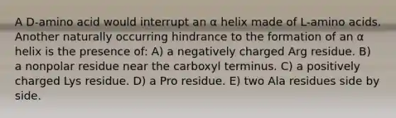 A D-amino acid would interrupt an α helix made of L-amino acids. Another naturally occurring hindrance to the formation of an α helix is the presence of: A) a negatively charged Arg residue. B) a nonpolar residue near the carboxyl terminus. C) a positively charged Lys residue. D) a Pro residue. E) two Ala residues side by side.