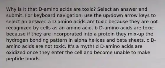 Why is it that D-amino acids are toxic? Select an answer and submit. For keyboard navigation, use the up/down arrow keys to select an answer. a D-amino acids are toxic because they are not recognized by cells as an amino acid. b D-amino acids are toxic because if they are incorporated into a protein they mix-up the hydrogen bonding pattern in alpha helices and beta sheets. c D-amino acids are not toxic. It's a myth! d D-amino acids are oxidized once they enter the cell and become unable to make peptide bonds