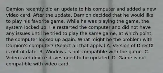 Damion recently did an update to his computer and added a new video card. After the update, Damion decided that he would like to play his favorite game. While he was playing the game, the system locked up. He restarted the computer and did not have any issues until he tried to play the same game, at which point, the computer locked up again. What might be the problem with Damion's computer? (Select all that apply.) A. Version of DirectX is out of date. B. Windows is not compatible with the game. C. Video card device drives need to be updated. D. Game is not compatible with video card.